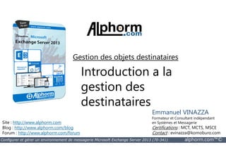 Gestion des objets destinataires 
Introduction a la 
gestion des 
destinataires 
Site : http://www.alphorm.com 
Blog : http://www.alphorm.com/blog 
Forum : http://www.alphorm.com/forum 
Emmanuel VINAZZA 
Formateur et Consultant indépendant 
en Systèmes et Messagerie 
Certifications : MCT, MCTS, MSCE 
Contact : evinazza@komoburo.com 
Configurer et gérer un environnement de messagerie Microsoft Exchange Server 2013 (70-341) alphorm.com™© 
 