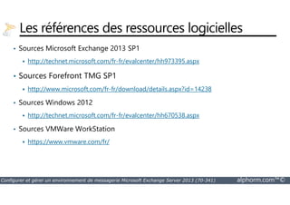 Les références des ressources logicielles 
• Sources Microsoft Exchange 2013 SP1 
 http://technet.microsoft.com/fr-fr/evalcenter/hh973395.aspx 
• Sources Forefront TMG SP1 
 http://www.microsoft.com/fr-fr/download/details.aspx?id=14238 
• Sources Windows 2012 
 http://technet.microsoft.com/fr-fr/evalcenter/hh670538.aspx 
• Sources VMWare WorkStation 
 https://www.vmware.com/fr/ 
Configurer et gérer un environnement de messagerie Microsoft Exchange Server 2013 (70-341) alphorm.com™© 
 