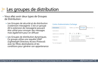 Les groupes de distribution 
• Vous allez avoir deux types de Groupes 
de Distribution : 
 Les Groupes de sécurité et de distribution 
à extension messagerie. C’est un groupe 
AD à extension de messagerie pouvant 
être utilisé pour envoyer des messages 
mais également pour en diffuser 
 Les Groupes de distribution dynamiques. 
Ce groupe utilise une requête LDAP 
(Lightweight Directory Access Protocol) 
avec les filtres destinataires et les 
conditions pour générer son appartenance 
Configurer et gérer un environnement de messagerie Microsoft Exchange Server 2013 (70-341) alphorm.com™© 
 