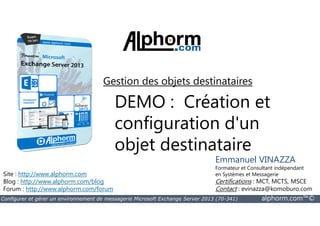 Gestion des objets destinataires 
DEMO : Création et 
configuration d'un 
objet destinataire 
Site : http://www.alphorm.com 
Blog : http://www.alphorm.com/blog 
Forum : http://www.alphorm.com/forum 
Emmanuel VINAZZA 
Formateur et Consultant indépendant 
en Systèmes et Messagerie 
Certifications : MCT, MCTS, MSCE 
Contact : evinazza@komoburo.com 
Configurer et gérer un environnement de messagerie Microsoft Exchange Server 2013 (70-341) alphorm.com™© 
 
