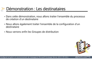 Démonstration : Les destinataires 
• Dans cette démonstration, nous allons traiter l’ensemble du processus 
de création d’un destinataire 
• Nous allons également traiter l’ensemble de la configuration d’un 
destinataire 
• Nous verrons enfin les Groupes de distribution 
Configurer et gérer un environnement de messagerie Microsoft Exchange Server 2013 (70-341) alphorm.com™© 
 