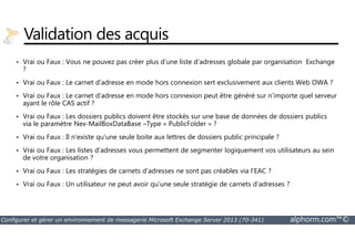 Validation des acquis 
• Vrai ou Faux : Vous ne pouvez pas créer plus d’une liste d’adresses globale par organisation Exchange 
? 
• Vrai ou Faux : Le carnet d’adresse en mode hors connexion sert exclusivement aux clients Web OWA ? 
• Vrai ou Faux : Le carnet d’adresse en mode hors connexion peut être généré sur n’importe quel serveur 
ayant le rôle CAS actif ? 
• Vrai ou Faux : Les dossiers publics doivent être stockés sur une base de données de dossiers publics 
via le paramètre Nex-MailBoxDataBase –Type « PublicFolder » ? 
• Vrai ou Faux : Il n’existe qu’une seule boite aux lettres de dossiers public principale ? 
• Vrai ou Faux : Les listes d’adresses vous permettent de segmenter logiquement vos utilisateurs au sein 
de votre organisation ? 
• Vrai ou Faux : Les stratégies de carnets d’adresses ne sont pas créables via l’EAC ? 
• Vrai ou Faux : Un utilisateur ne peut avoir qu’une seule stratégie de carnets d’adresses ? 
Configurer et gérer un environnement de messagerie Microsoft Exchange Server 2013 (70-341) alphorm.com™© 
 