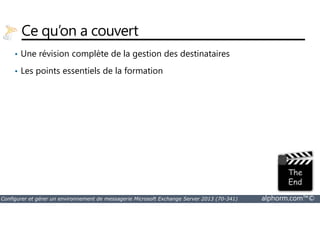 Ce qu’on a couvert 
• Une révision complète de la gestion des destinataires 
• Les points essentiels de la formation 
Configurer et gérer un environnement de messagerie Microsoft Exchange Server 2013 (70-341) alphorm.com™© 
 