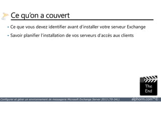 Ce qu’on a couvert 
• Ce que vous devez identifier avant d’installer votre serveur Exchange 
• Savoir planifier l’installation de vos serveurs d’accès aux clients 
Configurer et gérer un environnement de messagerie Microsoft Exchange Server 2013 (70-341) alphorm.com™© 
 