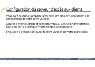 Configuration du serveur d’accès aux clients 
• Vous avez désormais préparer l’ensemble des éléments nécessaires à la 
configuration de votre client Outlook 
• Assurez d’avoir les droits et connectez vous au Centre d’Administration 
Exchange afin de configurer votre compte de messagerie 
• Il va falloir à présent configurer le client Outlook sur votre poste client 
Configurer et gérer un environnement de messagerie Microsoft Exchange Server 2013 (70-341) alphorm.com™© 
 
