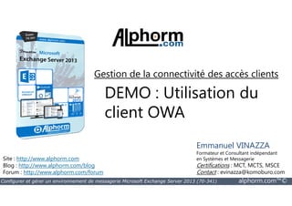 Gestion de la connectivité des accès clients 
DEMO : Utilisation du 
client OWA 
Site : http://www.alphorm.com 
Blog : http://www.alphorm.com/blog 
Forum : http://www.alphorm.com/forum 
Emmanuel VINAZZA 
Formateur et Consultant indépendant 
en Systèmes et Messagerie 
Certifications : MCT, MCTS, MSCE 
Contact : evinazza@komoburo.com 
Configurer et gérer un environnement de messagerie Microsoft Exchange Server 2013 (70-341) alphorm.com™© 
 