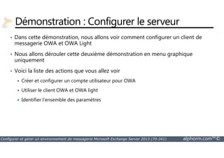 Démonstration : Configurer le serveur 
• Dans cette démonstration, nous allons voir comment configurer un client de 
messagerie OWA et OWA Light 
• Nous allons dérouler cette deuxième démonstration en menu graphique 
uniquement 
• Voici la liste des actions que vous allez voir 
 Créer et configurer un compte utilisateur pour OWA 
 Utiliser le client OWA et OWA light 
 Identifier l’ensemble des paramètres 
Configurer et gérer un environnement de messagerie Microsoft Exchange Server 2013 (70-341) alphorm.com™© 
 