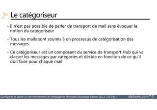 Le catégoriseur 
• Il n’est pas possible de parler de transport de mail sans évoquer la 
notion du catégoriseur 
• Tous les mails sont soumis à un processus de catégorisation des 
messages. 
• Ce catégoriseur est un composant du service de transport Hub qui va 
classer les messages par catégories et décide en fonction de ce qu’il 
doit faire pour chaque mail 
Configurer et gérer un environnement de messagerie Microsoft Exchange Server 2013 (70-341) alphorm.com™© 
 