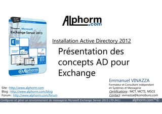 Installation Active Directory 2012 
Présentation des 
concepts AD pour 
Exchange 
Site : http://www.alphorm.com 
Blog : http://www.alphorm.com/blog 
Forum : http://www.alphorm.com/forum 
Emmanuel VINAZZA 
Formateur et Consultant indépendant 
en Systèmes et Messagerie 
Certifications : MCT, MCTS, MSCE 
Contact : evinazza@komoburo.com 
Configurer et gérer un environnement de messagerie Microsoft Exchange Server 2013 (70-341) alphorm.com™© 
 
