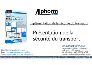 Implémentation de la sécurité du transport 
Présentation de la 
sécurité du transport 
Site : http://www.alphorm.com 
Blog : http://www.alphorm.com/blog 
Forum : http://www.alphorm.com/forum 
Emmanuel VINAZZA 
Formateur et Consultant indépendant 
en Systèmes et Messagerie 
Certifications : MCT, MCTS, MSCE 
Contact : evinazza@komoburo.com 
Configurer et gérer un environnement de messagerie Microsoft Exchange Server 2013 (70-341) alphorm.com™© 
 