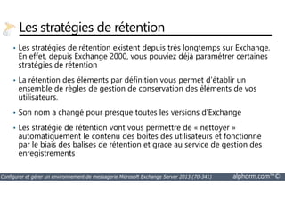 Les stratégies de rétention 
• Les stratégies de rétention existent depuis très longtemps sur Exchange. 
En effet, depuis Exchange 2000, vous pouviez déjà paramétrer certaines 
stratégies de rétention 
• La rétention des éléments par définition vous permet d’établir un 
ensemble de règles de gestion de conservation des éléments de vos 
utilisateurs. 
• Son nom a changé pour presque toutes les versions d’Exchange 
• Les stratégie de rétention vont vous permettre de « nettoyer » 
automatiquement le contenu des boites des utilisateurs et fonctionne 
par le biais des balises de rétention et grace au service de gestion des 
enregistrements 
Configurer et gérer un environnement de messagerie Microsoft Exchange Server 2013 (70-341) alphorm.com™© 
 