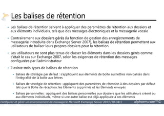 Les balises de rétention 
• Les balises de rétention servent à appliquer des paramètres de rétention aux dossiers et 
aux éléments individuels, tels que des messages électroniques et la messagerie vocale 
• Contrairement aux dossiers gérés (la fonction de gestion des enregistrements de 
messagerie introduite dans Exchange Server 2007), les balises de rétention permettent aux 
utilisateurs de baliser leurs propres dossiers pour la rétention. 
• Les utilisateurs ne sont plus tenus de classer les éléments dans les dossiers gérés comme 
c’était le cas sur Exchange 2007, selon les exigences de rétention des messages 
configurées par l’administrateur 
• Il existe trois types de balises de rétention 
 Balises de stratégie par défaut : s’appliquent aux éléments de boîte aux lettres non balisés dans 
l’intégralité de la boîte aux lettres 
 Balises de stratégie de rétention : appliquent des paramètres de rétention à des dossiers par défaut 
tels que la Boîte de réception, les Éléments supprimés et les Éléments envoyés 
 Balises personnelles : appliquent des balises personnelles aux dossiers que les utilisateurs créent ou 
aux éléments individuels, même si une autre balise est déjà appliquée à ces éléments 
Configurer et gérer un environnement de messagerie Microsoft Exchange Server 2013 (70-341) alphorm.com™© 
 