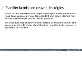 Planifier la mise en oeuvre des règles 
• Avant de mettre en oeuvre vos règles de transport ou de journalisation, 
vous devez vous assurer qu’elles répondent à un besoin identifié mais 
surtout qu’elles respectent les bonnes pratiques 
• Par ailleurs, la mise en oeuvre d’une stratégie de flux de mails doit être 
correctement implémenter afin d’identifier ce qui tient à la règle ou ce 
qui relève de l’incident 
Configurer et gérer un environnement de messagerie Microsoft Exchange Server 2013 (70-341) alphorm.com™© 
 