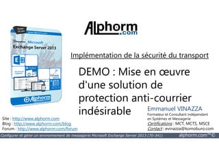 Implémentation de la sécurité du transport 
DEMO : Mise en oeuvre 
d'une solution de 
protection anti-courrier 
indésirable 
Site : http://www.alphorm.com 
Blog : http://www.alphorm.com/blog 
Forum : http://www.alphorm.com/forum 
Emmanuel VINAZZA 
Formateur et Consultant indépendant 
en Systèmes et Messagerie 
Certifications : MCT, MCTS, MSCE 
Contact : evinazza@komoburo.com 
Configurer et gérer un environnement de messagerie Microsoft Exchange Server 2013 (70-341) alphorm.com™© 
 