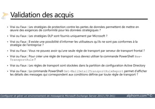 Validation des acquis 
• Vrai ou Faux : Les stratégies de protection contre les pertes de données permettent de mettre en 
oeuvre des exigences de conformité pour les données stratégiques ? 
• Vrai ou Faux : Les stratégies DLP sont fournis uniquement par Microsoft ? 
• Vrai ou Faux : Il existe une possibilité d’informer les utilisateurs qu’ils ne sont pas conformes à la 
stratégie de l’entreprise ? 
• Vrai ou Faux : Vous ne pouvez avoir qu’une seule règle de transport par serveur de transport frontal ? 
• Vrai ou Faux : Pour créer une règle de transport vous devrez utiliser la commande PowerShell 
New- 
TransportRule ? 
• Vrai ou Faux : Les règles de transport sont stockées dans la partition de configuration Active Directory 
• Vrai ou Faux : La commande PowerShell Get-MailDetailTransportRuleReport permet d’afficher 
les détails des messages qui correspondent aux conditions définie par toute règle de transport ? 
Configurer et gérer un environnement de messagerie Microsoft Exchange Server 2013 (70-341) alphorm.com™© 
 