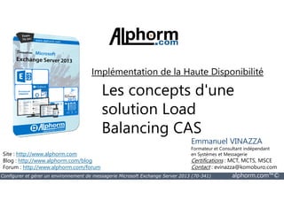 Implémentation de la Haute Disponibilité 
Les concepts d'une 
solution Load 
Balancing CAS 
Site : http://www.alphorm.com 
Blog : http://www.alphorm.com/blog 
Forum : http://www.alphorm.com/forum 
Emmanuel VINAZZA 
Formateur et Consultant indépendant 
en Systèmes et Messagerie 
Certifications : MCT, MCTS, MSCE 
Contact : evinazza@komoburo.com 
Configurer et gérer un environnement de messagerie Microsoft Exchange Server 2013 (70-341) alphorm.com™© 
 