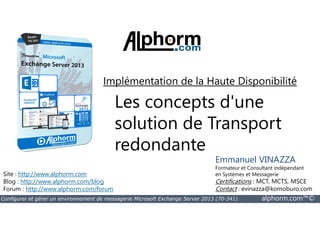Implémentation de la Haute Disponibilité 
Les concepts d'une 
solution de Transport 
redondante 
Site : http://www.alphorm.com 
Blog : http://www.alphorm.com/blog 
Forum : http://www.alphorm.com/forum 
Emmanuel VINAZZA 
Formateur et Consultant indépendant 
en Systèmes et Messagerie 
Certifications : MCT, MCTS, MSCE 
Contact : evinazza@komoburo.com 
Configurer et gérer un environnement de messagerie Microsoft Exchange Server 2013 (70-341) alphorm.com™© 
 