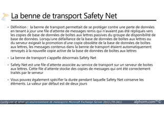 La benne de transport Safety Net 
• Définition : la benne de transport permettait de se protéger contre une perte de données 
en tenant à jour une file d'attente de messages remis qui n'avaient pas été répliqués vers 
les copies de base de données de boîtes aux lettres passives du groupe de disponibilité de 
base de données. Lorsqu'une défaillance de la base de données de boîtes aux lettres ou 
du serveur exigeait la promotion d'une copie obsolète de la base de données de boîtes 
aux lettres, les messages contenus dans la benne de transport étaient automatiquement 
renvoyés à la nouvelle copie active de la base de données de boîtes aux lettres 
• La benne de transport s’appelle désormais Safety Net 
• Safety Net est une file d’attente associée au service de transport sur un serveur de boites 
aux lettres. Cette file d’attente stocke des copies de messages qui ont été correctement 
traités par le serveur 
• Vous pouvez également spécifier la durée pendant laquelle Safety Net conserve les 
éléments. La valeur par défaut est de deux jours 
Configurer et gérer un environnement de messagerie Microsoft Exchange Server 2013 (70-341) alphorm.com™© 
Source Technet : http://technet.microsoft.com/fr-FR/library/jj657495(v=exchg.150).aspx 
 