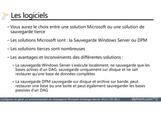Les logiciels 
• Vous aurez le choix entre une solution Microsoft ou une solution de 
sauvegarde tierce 
• Les solutions Microsoft sont : la Sauvegarde Windows Server ou DPM 
• Les solutions tierces sont nombreuses 
• Les avantages et inconvénients des différentes solutions : 
 La sauvegarde Windows Server s’exécute localement, ne sauvegarde que les 
bases actives d’un DAG, sauvegarde uniquement sur disque et ne sait 
restaurer qu’une base de données complètes 
 La sauvegarde DPM sauvegarde sur disque et archive sur bande, peut 
restaurer une base ou une boite et peut également sauvegarder les bases 
passives d’un DAG 
Configurer et gérer un environnement de messagerie Microsoft Exchange Server 2013 (70-341) alphorm.com™© 
 