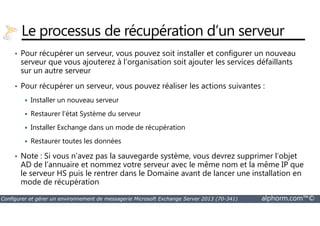 Le processus de récupération d’un serveur 
• Pour récupérer un serveur, vous pouvez soit installer et configurer un nouveau 
serveur que vous ajouterez à l’organisation soit ajouter les services défaillants 
sur un autre serveur 
• Pour récupérer un serveur, vous pouvez réaliser les actions suivantes : 
 Installer un nouveau serveur 
 Restaurer l’état Système du serveur 
 Installer Exchange dans un mode de récupération 
 Restaurer toutes les données 
• Note : Si vous n’avez pas la sauvegarde système, vous devrez supprimer l’objet 
AD de l’annuaire et nommez votre serveur avec le même nom et la même IP que 
le serveur HS puis le rentrer dans le Domaine avant de lancer une installation en 
mode de récupération 
Configurer et gérer un environnement de messagerie Microsoft Exchange Server 2013 (70-341) alphorm.com™© 
 
