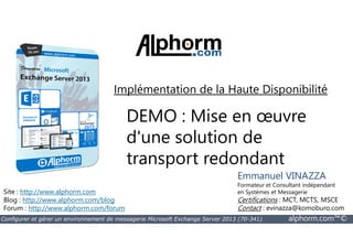 Implémentation de la Haute Disponibilité 
DEMO : Mise en oeuvre 
d'une solution de 
transport redondant 
Site : http://www.alphorm.com 
Blog : http://www.alphorm.com/blog 
Forum : http://www.alphorm.com/forum 
Emmanuel VINAZZA 
Formateur et Consultant indépendant 
en Systèmes et Messagerie 
Certifications : MCT, MCTS, MSCE 
Contact : evinazza@komoburo.com 
Configurer et gérer un environnement de messagerie Microsoft Exchange Server 2013 (70-341) alphorm.com™© 
 