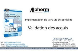 Implémentation de la Haute Disponibilité 
Validation des acquis 
Site : http://www.alphorm.com 
Blog : http://www.alphorm.com/blog 
Forum : http://www.alphorm.com/forum 
Emmanuel VINAZZA 
Formateur et Consultant indépendant 
en Systèmes et Messagerie 
Certifications : MCT, MCTS, MSCE 
Contact : evinazza@komoburo.com 
Configurer et gérer un environnement de messagerie Microsoft Exchange Server 2013 (70-341) alphorm.com™© 
 