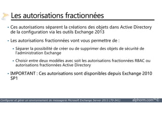 Les autorisations fractionnées 
• Ces autorisations séparent la créations des objets dans Active Directory 
de la configuration via les outils Exchange 2013 
• Les autorisations fractionnées vont vous permettre de : 
 Séparer la possibilité de créer ou de supprimer des objets de sécurité de 
l’administration Exchange 
 Choisir entre deux modèles avec soit les autorisations fractionnées RBAC ou 
autorisations fractionnées Active Directory 
• IMPORTANT : Ces autorisations sont disponibles depuis Exchange 2010 
SP1 
Configurer et gérer un environnement de messagerie Microsoft Exchange Server 2013 (70-341) alphorm.com™© 
 