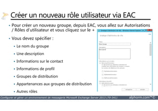 Créer un nouveau rôle utilisateur via EAC 
• Pour créer un nouveau groupe, depuis EAC, vous allez sur Autorisations 
/ Rôles d’utilisateur et vous cliquez sur le + 
• Vous devez spécifier : 
 Le nom du groupe 
 Une description 
 Informations sur le contact 
 Informations de profil 
 Groupes de distribution 
 Appartenances aux groupes de distribution 
 Autres rôles 
Configurer et gérer un environnement de messagerie Microsoft Exchange Server 2013 (70-341) alphorm.com™© 
 