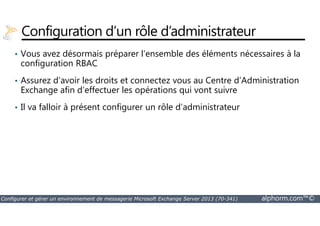 Configuration d’un rôle d’administrateur 
• Vous avez désormais préparer l’ensemble des éléments nécessaires à la 
configuration RBAC 
• Assurez d’avoir les droits et connectez vous au Centre d’Administration 
Exchange afin d’effectuer les opérations qui vont suivre 
• Il va falloir à présent configurer un rôle d’administrateur 
Configurer et gérer un environnement de messagerie Microsoft Exchange Server 2013 (70-341) alphorm.com™© 
 