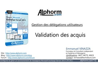 Gestion des délégations utilisateurs 
Validation des acquis 
Site : http://www.alphorm.com 
Blog : http://www.alphorm.com/blog 
Forum : http://www.alphorm.com/forum 
Emmanuel VINAZZA 
Formateur et Consultant indépendant 
en Systèmes et Messagerie 
Certifications : MCT, MCTS, MSCE 
Contact : evinazza@komoburo.com 
Configurer et gérer un environnement de messagerie Microsoft Exchange Server 2013 (70-341) alphorm.com™© 
 