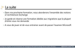 La suite 
• Dans ma prochaine formation, nous aborderons l’ensemble des notions 
à l’architecture Exchange 
• Je garde en réserve une formation dédiée aux migrations que la plupart 
d’entre vous me demande 
• A vous de jouer et de vous entrainer avant de passer l’examen Microsoft 
Configurer et gérer un environnement de messagerie Microsoft Exchange Server 2013 (70-341) alphorm.com™© 
 