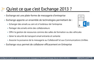 Qu’est ce que c’est Exchange 2013 ? 
• Exchange est une plate-forme de messagerie d’entreprise 
• Exchange apporte un ensemble de technologies permettant de : 
 Echanger des emails au sein et à l’extérieur de l’entreprise 
 Partager des emails entre des collaborateurs 
 Offrir la gestion de ressources comme des salles de formation ou des véhicules 
 Gérer la sécurité de transport email entrante et sortante 
 Associer la puissance de la messagerie au Collaboratif et aux Communications Unifées 
• Exchange vous permet de collaborer efficacement en Entreprise 
Configurer et gérer un environnement de messagerie Microsoft Exchange Server 2013 (70-341) alphorm.com™© 
 