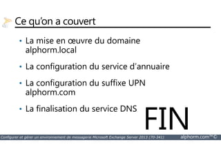 Ce qu’on a couvert 
• La mise en oeuvre du domaine 
alphorm.local 
• La configuration du service d’annuaire 
La configuration du suffixe UPN 
• alphorm.com 
• La finalisation du service DNS FIN 
Configurer et gérer un environnement de messagerie Microsoft Exchange Server 2013 (70-341) alphorm.com™© 
 