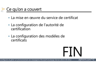 Ce qu’on a couvert 
• La mise en oeuvre du service de certificat 
• La configuration de l’autorité de 
certification 
La configuration des modèles de 
• certificats 
FIN 
Configurer et gérer un environnement de messagerie Microsoft Exchange Server 2013 (70-341) alphorm.com™© 
 