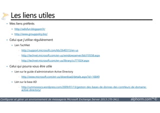 Les liens utiles 
• Mes liens préférés 
 http://adisfun.blogspot.fr/ 
 http://www.grouppolicy.biz/ 
• Celui que j’utilise régulièrement 
 Lien TechNet 
• http://support.microsoft.com/kb/2640313/en-us 
• http://technet.microsoft.com/en-us/windowsserver/bb310558.aspx 
• http://technet.microsoft.com/en-us/library/cc771024.aspx 
• Celui qui pourra vous être utile 
 Lien sur le guide d’administration Active Directory 
• http://www.microsoft.com/en-us/download/details.aspx?id=16849 
 Lien sur la base AD 
• http://ummossocs.wordpress.com/2009/01/13/gestion-des-bases-de-donnes-des-contrleurs-de-domaine-active- 
directory/ 
Configurer et gérer un environnement de messagerie Microsoft Exchange Server 2013 (70-341) alphorm.com™© 
 