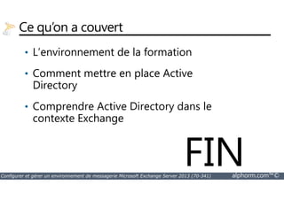Ce qu’on a couvert 
• L’environnement de la formation 
• Comment mettre en place Active 
Directory 
Comprendre Active Directory dans le 
• contexte Exchange 
FIN 
Configurer et gérer un environnement de messagerie Microsoft Exchange Server 2013 (70-341) alphorm.com™© 
 
