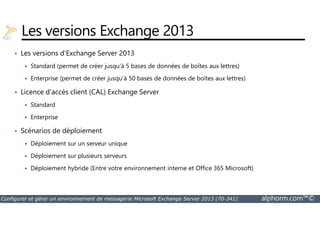 Les versions Exchange 2013 
• Les versions d'Exchange Server 2013 
 Standard (permet de créer jusqu'à 5 bases de données de boîtes aux lettres) 
 Enterprise (permet de créer jusqu'à 50 bases de données de boîtes aux lettres) 
• Licence d'accès client (CAL) Exchange Server 
 Standard 
 Enterprise 
• Scénarios de déploiement 
 Déploiement sur un serveur unique 
 Déploiement sur plusieurs serveurs 
 Déploiement hybride (Entre votre environnement interne et Office 365 Microsoft) 
Configurer et gérer un environnement de messagerie Microsoft Exchange Server 2013 (70-341) alphorm.com™© 
 