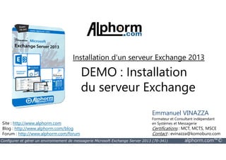 Installation d'un serveur Exchange 2013 
DEMO : Installation 
du serveur Exchange 
Site : http://www.alphorm.com 
Blog : http://www.alphorm.com/blog 
Forum : http://www.alphorm.com/forum 
Emmanuel VINAZZA 
Formateur et Consultant indépendant 
en Systèmes et Messagerie 
Certifications : MCT, MCTS, MSCE 
Contact : evinazza@komoburo.com 
Configurer et gérer un environnement de messagerie Microsoft Exchange Server 2013 (70-341) alphorm.com™© 
 