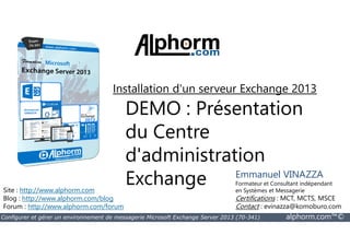 Installation d'un serveur Exchange 2013 
DEMO : Présentation 
du Centre 
Site : http://www.alphorm.com 
Blog : http://www.alphorm.com/blog 
Forum : http://www.alphorm.com/forum 
d'administration 
Exchange Emmanuel VINAZZA 
Formateur et Consultant indépendant 
en Systèmes et Messagerie 
Certifications : MCT, MCTS, MSCE 
Contact : evinazza@komoburo.com 
Configurer et gérer un environnement de messagerie Microsoft Exchange Server 2013 (70-341) alphorm.com™© 
 