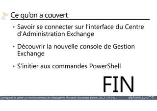 Ce qu’on a couvert 
• Savoir se connecter sur l’interface du Centre 
d’Administration Exchange 
• Découvrir la nouvelle console de Gestion 
Exchange 
• S’initier aux commandes PowerShell 
FIN 
Configurer et gérer un environnement de messagerie Microsoft Exchange Server 2013 (70-341) alphorm.com™© 
 