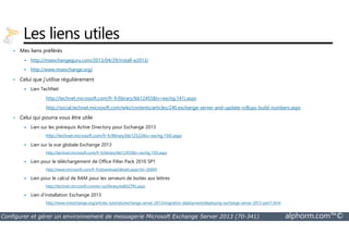 Les liens utiles 
• Mes liens préférés 
 http://msexchangeguru.com/2013/04/29/install-e2013/ 
 http://www.msexchange.org/ 
• Celui que j’utilise régulièrement 
 Lien TechNet 
• http://technet.microsoft.com/fr-fr/library/bb124558(v=exchg.141).aspx 
• http://social.technet.microsoft.com/wiki/contents/articles/240.exchange-server-and-update-rollups-build-numbers.aspx 
• Celui qui pourra vous être utile 
 Lien sur les prérequis Active Directory pour Exchange 2013 
• http://technet.microsoft.com/fr-fr/library/bb125224(v=exchg.150).aspx 
 Lien sur la vue globale Exchange 2013 
• http://technet.microsoft.com/fr-fr/library/bb124558(v=exchg.150).aspx 
 Lien pour le téléchargement de Office Filter Pack 2010 SP1 
• http://www.microsoft.com/fr-fr/download/details.aspx?id=26604 
 Lien pour le calcul de RAM pour les serveurs de boites aux lettres 
• http://technet.microsoft.com/en-us/library/ee832793.aspx 
 Lien d’installation Exchange 2013 
• http://www.msexchange.org/articles-tutorials/exchange-server-2013/migration-deployment/deploying-exchange-server-2013-part1.html 
Configurer et gérer un environnement de messagerie Microsoft Exchange Server 2013 (70-341) alphorm.com™© 
 