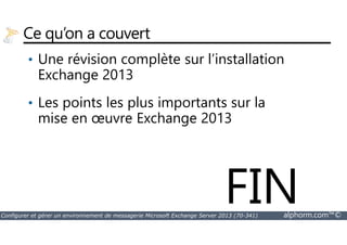 Ce qu’on a couvert 
• Une révision complète sur l’installation 
Exchange 2013 
• Les points les plus importants sur la 
mise en oeuvre Exchange 2013 
FIN 
Configurer et gérer un environnement de messagerie Microsoft Exchange Server 2013 (70-341) alphorm.com™© 
 
