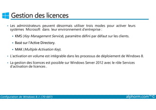 Gestion des licences 
• Les administrateurs peuvent désormais utiliser trois modes pour activer leurs 
systèmes Microsoft dans leur environnement d’entreprise : 
 KMS (Key Management Service), paramètre défini par défaut sur les clients. 
 Basé sur l’Active Directory. 
 MAK (Multiple Activation Key). 
• L’activation en volume est intégrable dans les processus de déploiement de Windows 8. 
• La gestion des licences est possible sur Windows Server 2012 avec le rôle Services 
d’activation de licences . 
Configuration de Windows 8.1 (70-687) alphorm.com™© 
 
