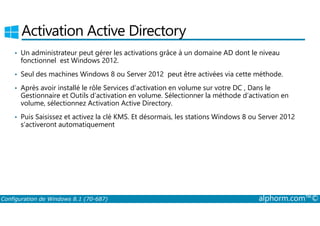 Activation Active Directory 
• Un administrateur peut gérer les activations grâce à un domaine AD dont le niveau 
fonctionnel est Windows 2012. 
• Seul des machines Windows 8 ou Server 2012 peut être activées via cette méthode. 
• Après avoir installé le rôle Services d’activation en volume sur votre DC , Dans le 
Gestionnaire et Outils d’activation en volume. Sélectionner la méthode d’activation en 
volume, sélectionnez Activation Active Directory. 
• Puis Saisissez et activez la clé KMS. Et désormais, les stations Windows 8 ou Server 2012 
s’activeront automatiquement 
Configuration de Windows 8.1 (70-687) alphorm.com™© 
 