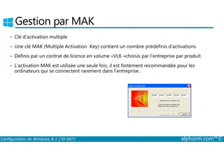 Gestion par MAK 
• Clé d’activation multiple 
• Une clé MAK (Multiple Activation Key) contient un nombre prédéfinis d’activations 
• Définis par un contrat de licence en volume «VLK »choisis par l’entreprise par produit. 
• L’activation MAK est utilisée une seule fois, il est fortement recommandée pour les 
ordinateurs qui se connectent rarement dans l’entreprise . 
Configuration de Windows 8.1 (70-687) alphorm.com™© 
 