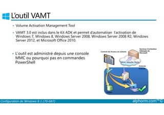 L’outil VAMT 
• Volume Activation Management Tool 
• VAMT 3.0 est inclus dans le Kit ADK et permet d’automatiser l’activation de 
Windows 7, Windows 8, Windows Server 2008, Windows Server 2008 R2, Windows 
Server 2012, et Microsoft Office 2010. 
• L’outil est administré depuis une console 
MMC ou pourquoi pas en commandes 
PowerShell 
Configuration de Windows 8.1 (70-687) alphorm.com™© 
 