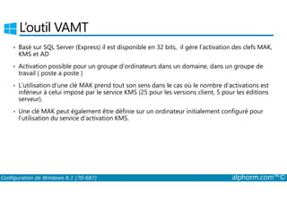 L’outil VAMT 
• Basé sur SQL Server (Express) il est disponible en 32 bits, il gère l’activation des clefs MAK, 
KMS et AD 
• Activation possible pour un groupe d’ordinateurs dans un domaine, dans un groupe de 
travail ( poste a poste ) 
• L’utilisation d’une clé MAK prend tout son sens dans le cas où le nombre d’activations est 
inférieur à celui imposé par le service KMS (25 pour les versions client, 5 pour les éditions 
serveur). 
• Une clé MAK peut également être définie sur un ordinateur initialement configuré pour 
l’utilisation du service d’activation KMS. 
Configuration de Windows 8.1 (70-687) alphorm.com™© 
 