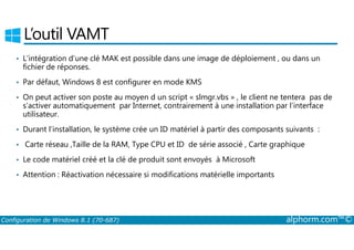 L’outil VAMT 
• L’intégration d’une clé MAK est possible dans une image de déploiement , ou dans un 
fichier de réponses. 
• Par défaut, Windows 8 est configurer en mode KMS 
• On peut activer son poste au moyen d un script « slmgr.vbs » , le client ne tentera pas de 
s’activer automatiquement par Internet, contrairement à une installation par l’interface 
utilisateur. 
• Durant l’installation, le système crée un ID matériel à partir des composants suivants : 
• Carte réseau ,Taille de la RAM, Type CPU et ID de série associé , Carte graphique 
• Le code matériel créé et la clé de produit sont envoyés à Microsoft 
• Attention : Réactivation nécessaire si modifications matérielle importants 
Configuration de Windows 8.1 (70-687) alphorm.com™© 
 