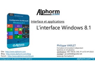Interface et applications 
L’interface Windows 8.1 
Philippe VARLET 
Formateur et Consultant indépendant 
Systèmes et virtualisation 
Certifications : MCT, MCSA, CNE, IT1 et IT2 HP CISCO 
Contact : pv.varlet@laposte.net 
www.vip-formation.fr 
Site : http://www.alphorm.com 
Blog : http://www.alphorm.com/blog 
Forum : http://www.alphorm.com/forum 
Configuration de Windows 8.1 (70-687) alphorm.com™© 
 