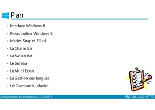 Plan 
• Interface Windows 8 
• Personnaliser Windows 8 
• Modes Snap et Filled 
• La Charm Bar 
• La Switch Bar 
• Le bureau 
• Le Multi Ecran 
• La Gestion des langues 
• Les Raccourcis ­clavier 
Configuration de Windows 8.1 (70-687) alphorm.com™© 
 